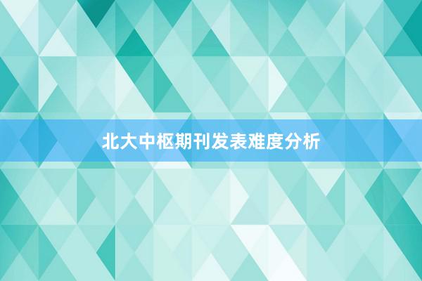 北大中枢期刊发表难度分析
